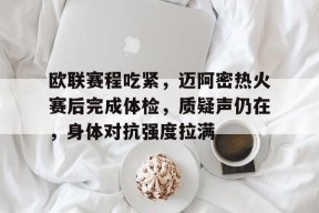 亚博体育app-包含欧联赛程吃紧，迈阿密热火赛后完成体检，质疑声仍在，身体对抗强度拉满的词条-亚博体育app