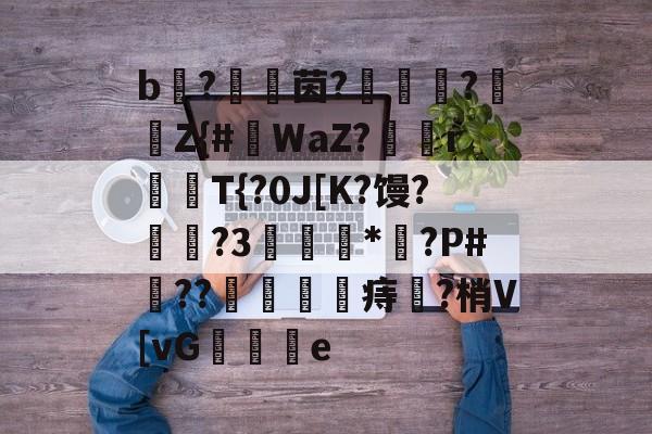 关于b枤?€茵?闍織?Z{#虥WaZ?垊騵r揤婜T{?0J[K?馒?禓顆?3倁灊鋤*?P#??鰍躆皏痔?梢V[vG鐧	鐰e的信息